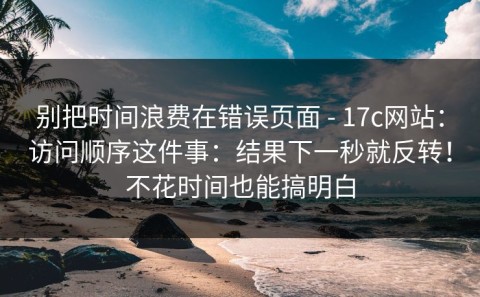 别把时间浪费在错误页面 - 17c网站：访问顺序这件事：结果下一秒就反转！不花时间也能搞明白