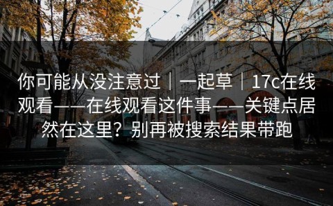 你可能从没注意过｜一起草｜17c在线观看——在线观看这件事——关键点居然在这里？别再被搜索结果带跑
