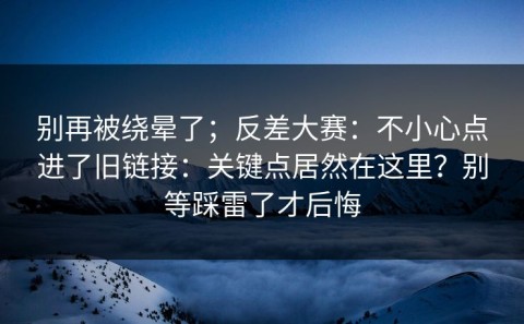 别再被绕晕了；反差大赛：不小心点进了旧链接：关键点居然在这里？别等踩雷了才后悔