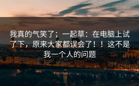 我真的气笑了；一起草：在电脑上试了下，原来大家都误会了！！这不是我一个人的问题