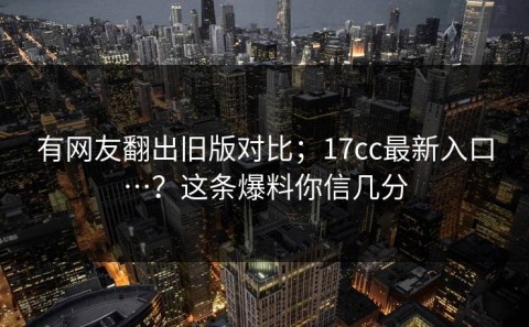 有网友翻出旧版对比；17cc最新入口…？这条爆料你信几分