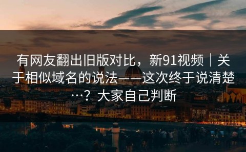 有网友翻出旧版对比，新91视频｜关于相似域名的说法——这次终于说清楚…？大家自己判断