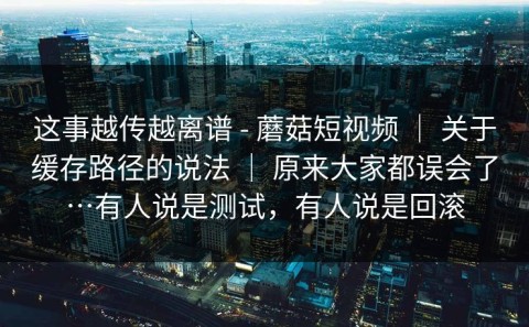 这事越传越离谱 - 蘑菇短视频 ｜ 关于缓存路径的说法 ｜ 原来大家都误会了…有人说是测试，有人说是回滚