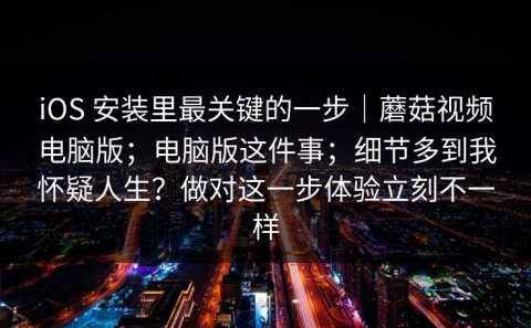 iOS 安装里最关键的一步｜蘑菇视频电脑版；电脑版这件事；细节多到我怀疑人生？做对这一步体验立刻不一样