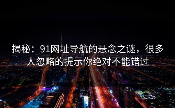 揭秘：91网址导航的悬念之谜，很多人忽略的提示你绝对不能错过