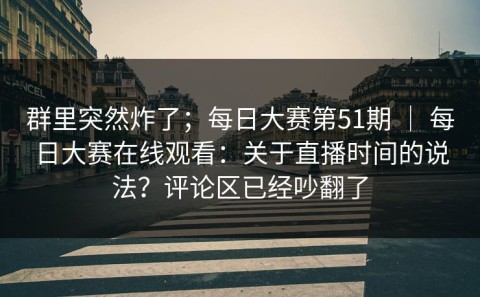 群里突然炸了；每日大赛第51期 ｜ 每日大赛在线观看：关于直播时间的说法？评论区已经吵翻了
