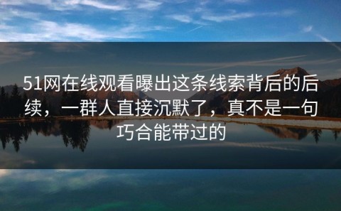 51网在线观看曝出这条线索背后的后续，一群人直接沉默了，真不是一句巧合能带过的