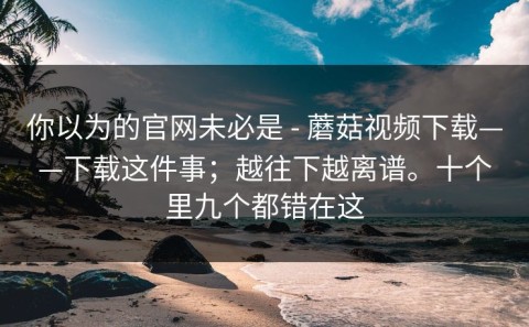 你以为的官网未必是 - 蘑菇视频下载——下载这件事；越往下越离谱。十个里九个都错在这