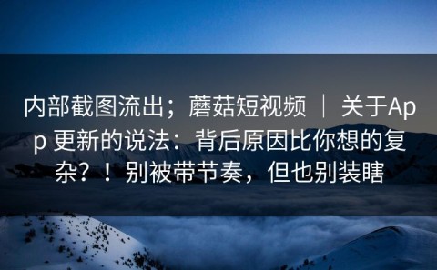内部截图流出；蘑菇短视频 ｜ 关于App 更新的说法：背后原因比你想的复杂？！别被带节奏，但也别装瞎