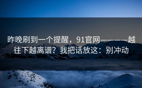 昨晚刷到一个提醒，91官网————越往下越离谱？我把话放这：别冲动