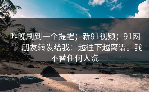 昨晚刷到一个提醒；新91视频；91网——朋友转发给我：越往下越离谱。我不替任何人洗