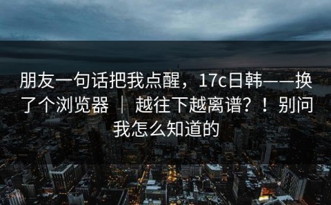 朋友一句话把我点醒，17c日韩——换了个浏览器 ｜ 越往下越离谱？！别问我怎么知道的