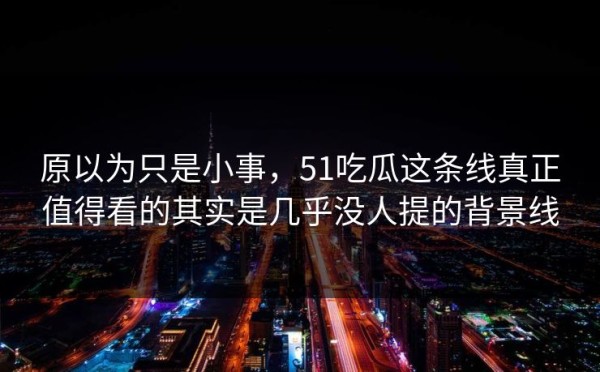 原以为只是小事，51吃瓜这条线真正值得看的其实是几乎没人提的背景线