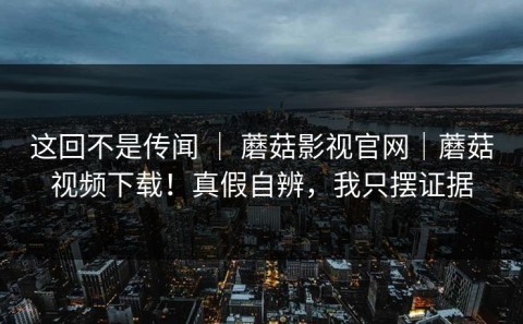 这回不是传闻 ｜ 蘑菇影视官网｜蘑菇视频下载！真假自辨，我只摆证据
