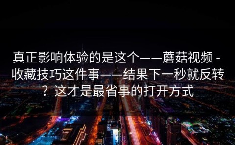 真正影响体验的是这个——蘑菇视频 - 收藏技巧这件事——结果下一秒就反转？这才是最省事的打开方式