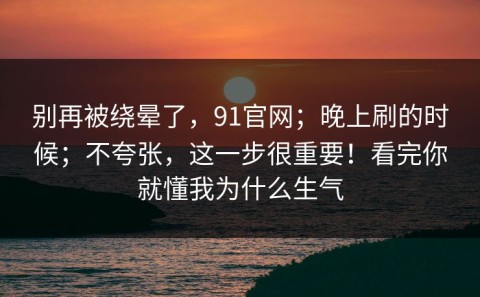 别再被绕晕了，91官网；晚上刷的时候；不夸张，这一步很重要！看完你就懂我为什么生气