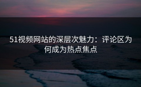 51视频网站的深层次魅力：评论区为何成为热点焦点
