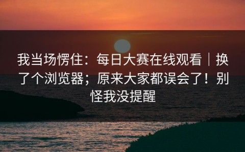 我当场愣住：每日大赛在线观看｜换了个浏览器；原来大家都误会了！别怪我没提醒