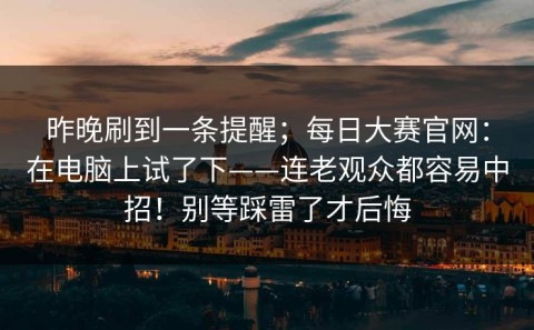 昨晚刷到一条提醒；每日大赛官网：在电脑上试了下——连老观众都容易中招！别等踩雷了才后悔