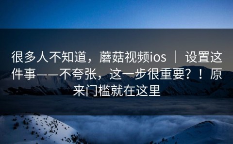 很多人不知道，蘑菇视频ios ｜ 设置这件事——不夸张，这一步很重要？！原来门槛就在这里