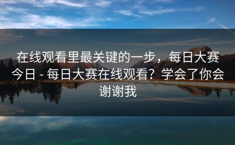 在线观看里最关键的一步，每日大赛今日 - 每日大赛在线观看？学会了你会谢谢我