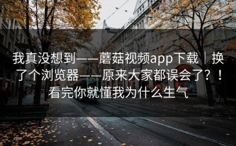 我真没想到——蘑菇视频app下载｜换了个浏览器——原来大家都误会了？！看完你就懂我为什么生气
