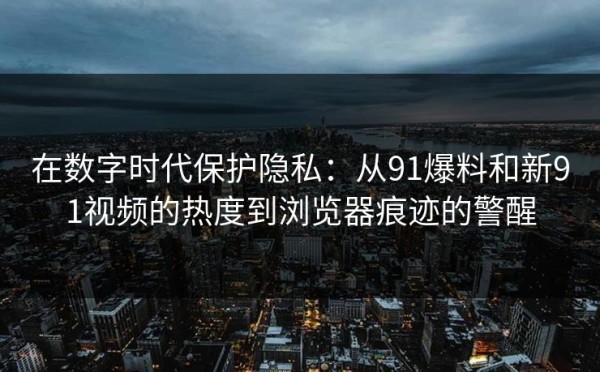 在数字时代保护隐私：从91爆料和新91视频的热度到浏览器痕迹的警醒