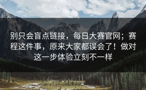 别只会盲点链接，每日大赛官网；赛程这件事，原来大家都误会了！做对这一步体验立刻不一样