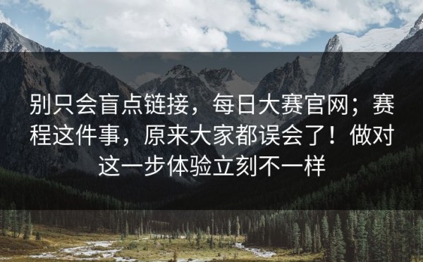 别只会盲点链接，每日大赛官网；赛程这件事，原来大家都误会了！做对这一步体验立刻不一样