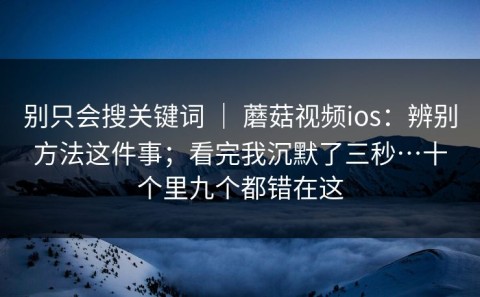 别只会搜关键词 ｜ 蘑菇视频ios：辨别方法这件事；看完我沉默了三秒…十个里九个都错在这
