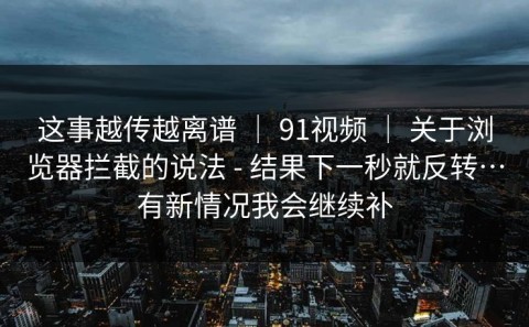 这事越传越离谱 ｜ 91视频 ｜ 关于浏览器拦截的说法 - 结果下一秒就反转…有新情况我会继续补