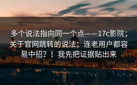多个说法指向同一个点——17c影院；关于官网跳转的说法；连老用户都容易中招？！我先把证据贴出来