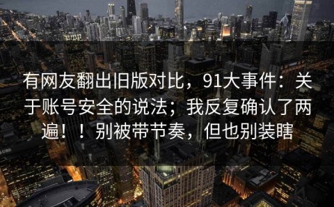 有网友翻出旧版对比，91大事件：关于账号安全的说法；我反复确认了两遍！！别被带节奏，但也别装瞎