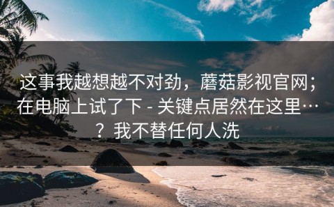 这事我越想越不对劲，蘑菇影视官网；在电脑上试了下 - 关键点居然在这里…？我不替任何人洗