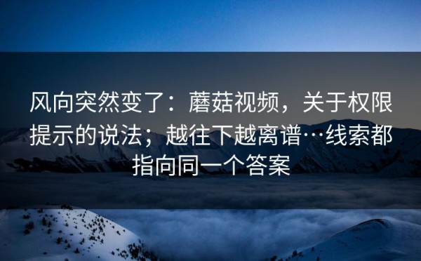 风向突然变了：蘑菇视频，关于权限提示的说法；越往下越离谱…线索都指向同一个答案