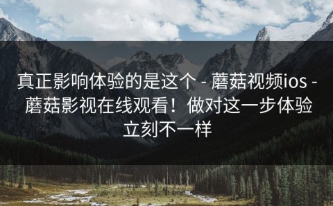 真正影响体验的是这个 - 蘑菇视频ios - 蘑菇影视在线观看！做对这一步体验立刻不一样