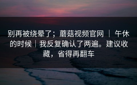别再被绕晕了；蘑菇视频官网 ｜ 午休的时候｜我反复确认了两遍。建议收藏，省得再翻车