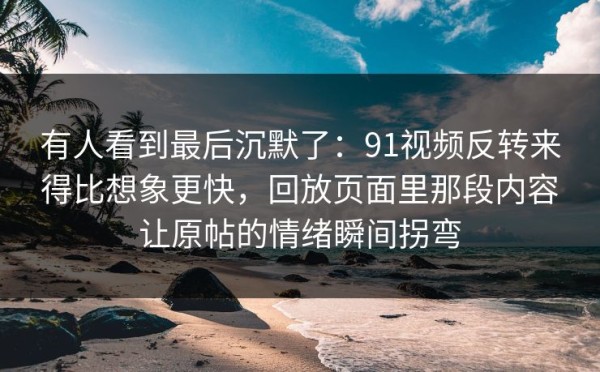 有人看到最后沉默了：91视频反转来得比想象更快，回放页面里那段内容让原帖的情绪瞬间拐弯