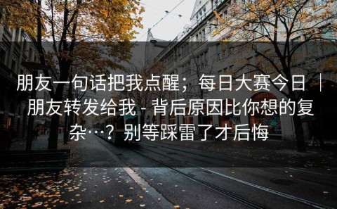 朋友一句话把我点醒；每日大赛今日 ｜ 朋友转发给我 - 背后原因比你想的复杂…？别等踩雷了才后悔