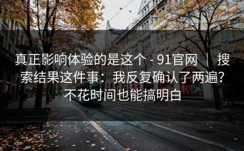 真正影响体验的是这个 - 91官网 ｜ 搜索结果这件事：我反复确认了两遍？不花时间也能搞明白
