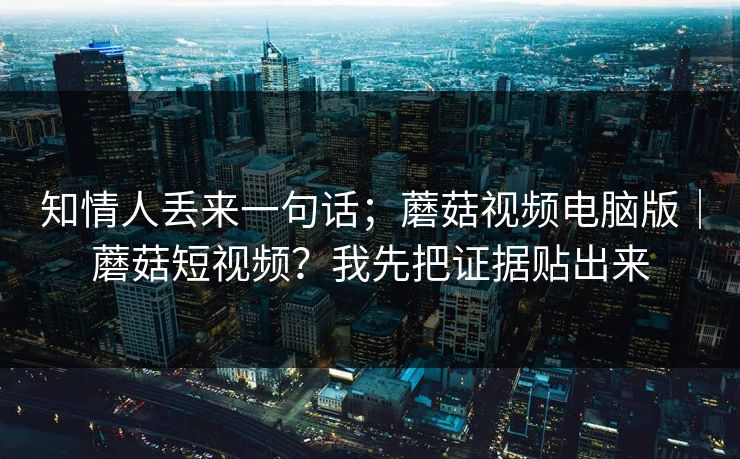 知情人丢来一句话;蘑菇视频电脑版|蘑菇短视频?我先把证据贴出来 知情人丢来一句话;蘑菇视频电脑版|蘑菇短视频?我先把证据贴出来