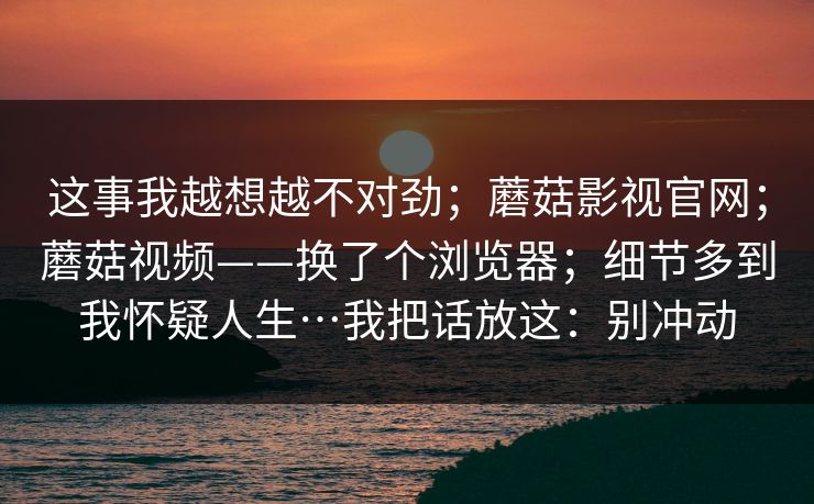 这事我越想越不对劲;蘑菇影视官网;蘑菇视频——换了个浏览器;细节多到我怀疑人生…我把话放这:别冲动 这事我越想越不对劲;蘑菇影视官网;蘑菇视频——换了个浏览器;细节多到我怀疑人生…我把话放这:别冲动