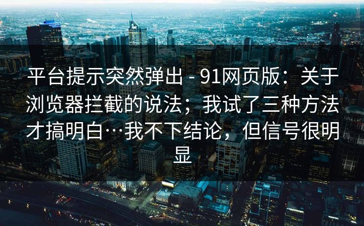 平台提示突然弹出 - 91网页版：关于浏览器拦截的说法；我试了三种方法才搞明白…我不下结论，但信号很明显