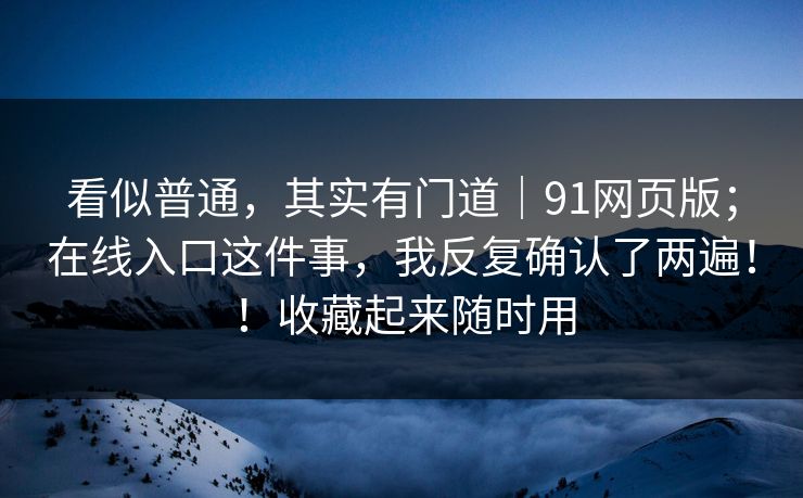 看似普通，其实有门道｜91网页版；在线入口这件事，我反复确认了两遍！！收藏起来随时用