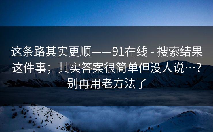 这条路其实更顺——91在线 - 搜索结果这件事；其实答案很简单但没人说…？别再用老方法了