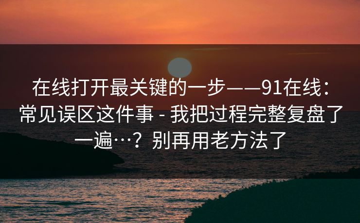 在线打开最关键的一步——91在线:常见误区这件事 - 我把过程完整复盘了一遍…?别再用老方法了 在线打开最关键的一步——91在线:常见误区这件事 - 我把过程完整复盘了一遍…?别再用老方法了