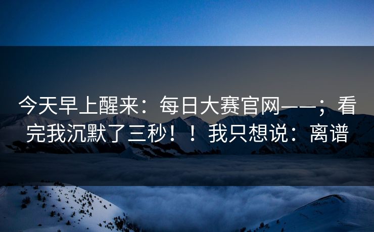 今天早上醒来:每日大赛官网——;看完我沉默了三秒!!我只想说:离谱 今天早上醒来:每日大赛官网——;看完我沉默了三秒!!我只想说:离谱
