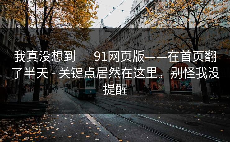 我真没想到 | 91网页版——在首页翻了半天 - 关键点居然在这里。别怪我没提醒 我真没想到 | 91网页版——在首页翻了半天 - 关键点居然在这里。别怪我没提醒