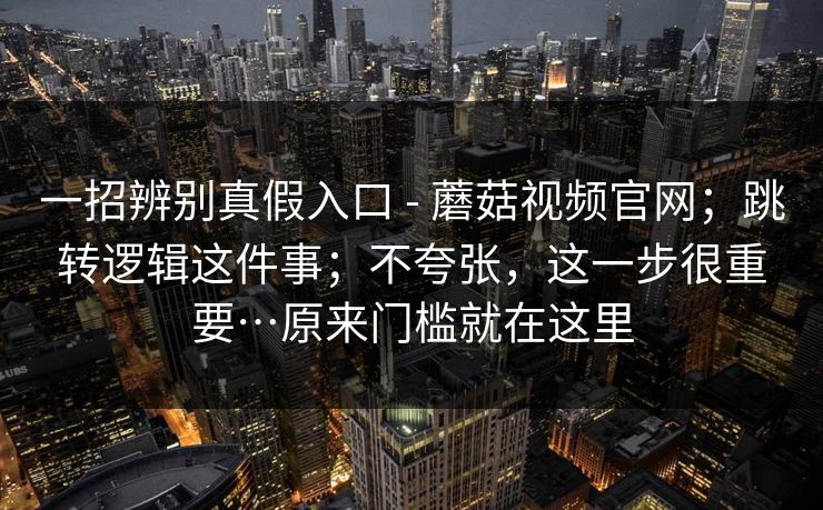 一招辨别真假入口 - 蘑菇视频官网;跳转逻辑这件事;不夸张,这一步很重要…原来门槛就在这里 一招辨别真假入口 - 蘑菇视频官网;跳转逻辑这件事;不夸张,这一步很重要…原来门槛就在这里