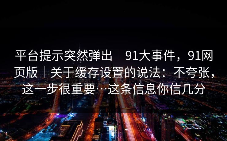 平台提示突然弹出｜91大事件，91网页版｜关于缓存设置的说法：不夸张，这一步很重要…这条信息你信几分